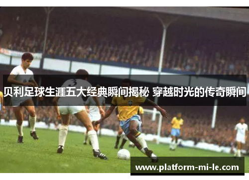 贝利足球生涯五大经典瞬间揭秘 穿越时光的传奇瞬间