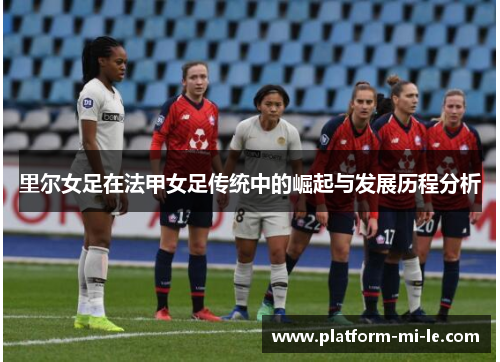 里尔女足在法甲女足传统中的崛起与发展历程分析 里尔女足在法甲女足传统中的崛起与发展历程分析