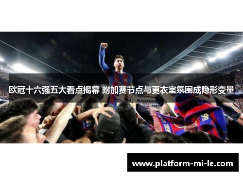 欧冠十六强五大看点揭幕 附加赛节点与更衣室氛围成隐形变量