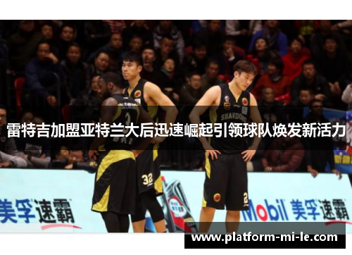 雷特吉加盟亚特兰大后迅速崛起引领球队焕发新活力 雷特吉加盟亚特兰大后迅速崛起引领球队焕发新活力