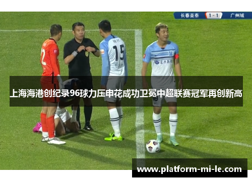 上海海港创纪录96球力压申花成功卫冕中超联赛冠军再创新高 上海海港创纪录96球力压申花成功卫冕中超联赛冠军再创新高