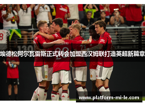 埃德松阿尔瓦雷斯正式转会加盟西汉姆联打造英超新篇章 埃德松阿尔瓦雷斯正式转会加盟西汉姆联打造英超新篇章